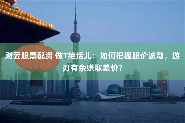 财云股票配资 做T绝活儿：如何把握股价波动，游刃有余赚取差价？