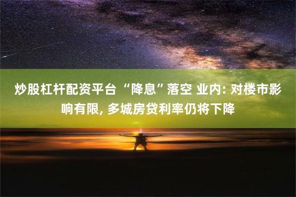 炒股杠杆配资平台 “降息”落空 业内: 对楼市影响有限, 多城房贷利率仍将下降