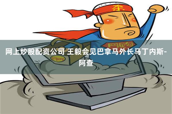 网上炒股配资公司 王毅会见巴拿马外长马丁内斯-阿查