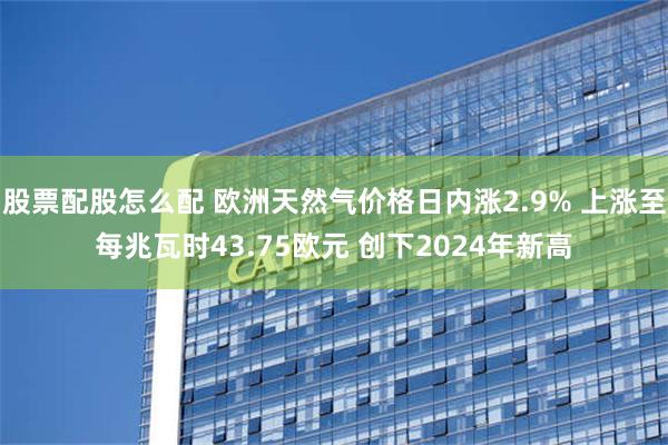 股票配股怎么配 欧洲天然气价格日内涨2.9% 上涨至每兆瓦时43.75欧元 创下2024年新高