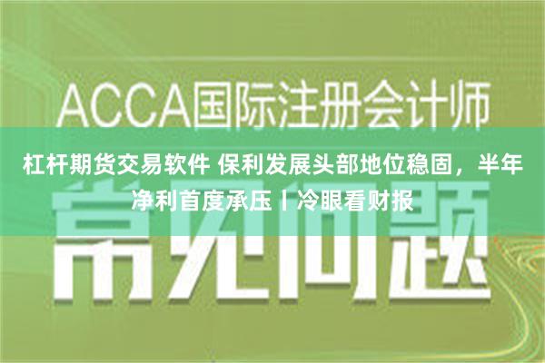 杠杆期货交易软件 保利发展头部地位稳固，半年净利首度承压丨冷眼看财报