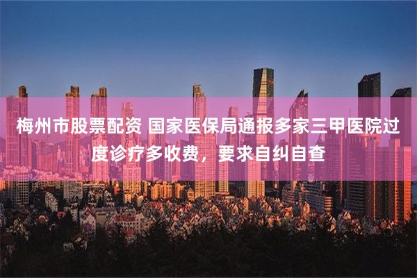 梅州市股票配资 国家医保局通报多家三甲医院过度诊疗多收费，要求自纠自查