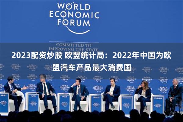 2023配资炒股 欧盟统计局：2022年中国为欧盟汽车产品最大消费国