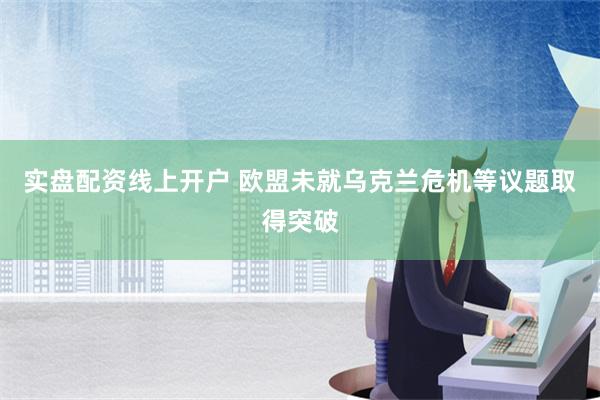 实盘配资线上开户 欧盟未就乌克兰危机等议题取得突破