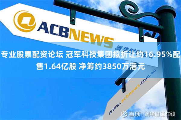 专业股票配资论坛 冠军科技集团拟折让约16.95%配售1.64亿股 净筹约3850万港元