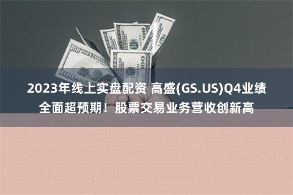 2023年线上实盘配资 高盛(GS.US)Q4业绩全面超预期！股票交易业务营收创新高