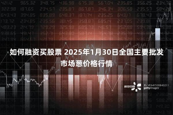 如何融资买股票 2025年1月30日全国主要批发市场葱价格行情