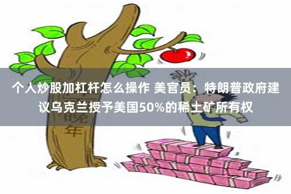 个人炒股加杠杆怎么操作 美官员：特朗普政府建议乌克兰授予美国50%的稀土矿所有权