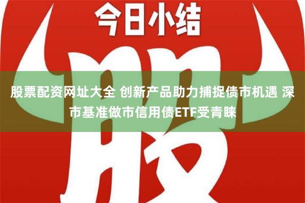 股票配资网址大全 创新产品助力捕捉债市机遇 深市基准做市信用债ETF受青睐